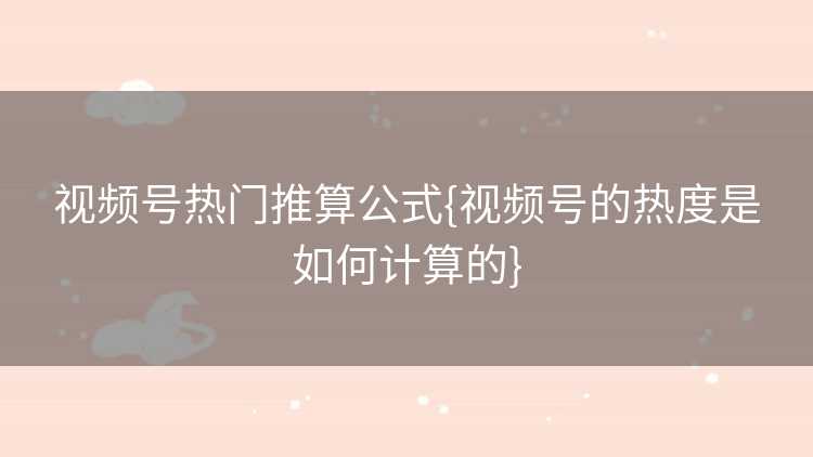 视频号热门推算公式{视频号的热度是如何计算的}