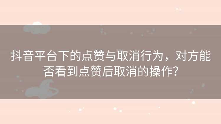 抖音平台下的点赞与取消行为，对方能否看到点赞后取消的操作？