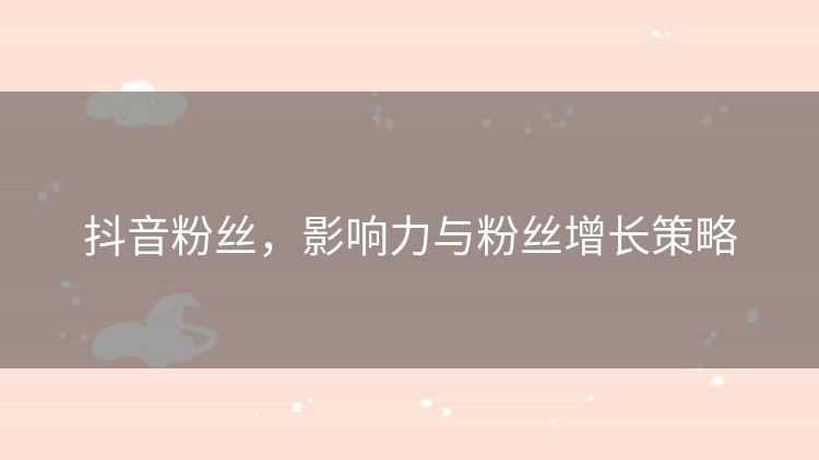 抖音粉丝，影响力与粉丝增长策略