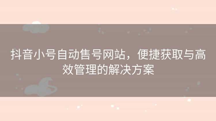 抖音小号自动售号网站，便捷获取与高效管理的解决方案