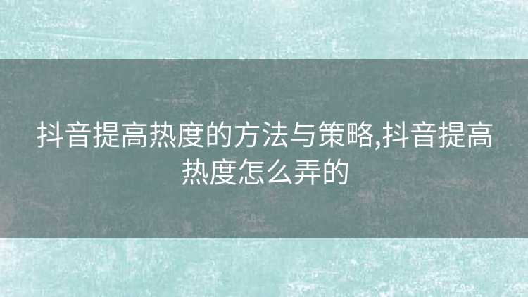 抖音提高热度的方法与策略,抖音提高热度怎么弄的