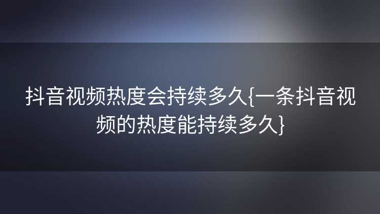 抖音视频热度会持续多久{一条抖音视频的热度能持续多久}