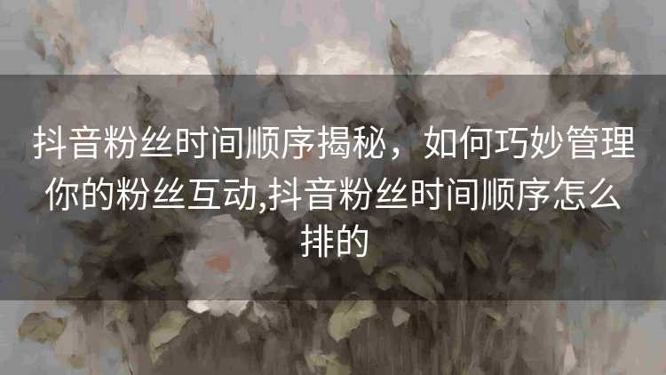 抖音粉丝时间顺序揭秘，如何巧妙管理你的粉丝互动,抖音粉丝时间顺序怎么排的