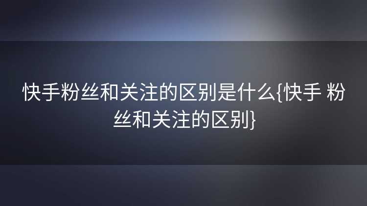 快手粉丝和关注的区别是什么{快手 粉丝和关注的区别}