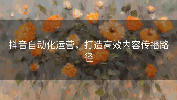 抖音自动化运营，打造高效内容传播路径