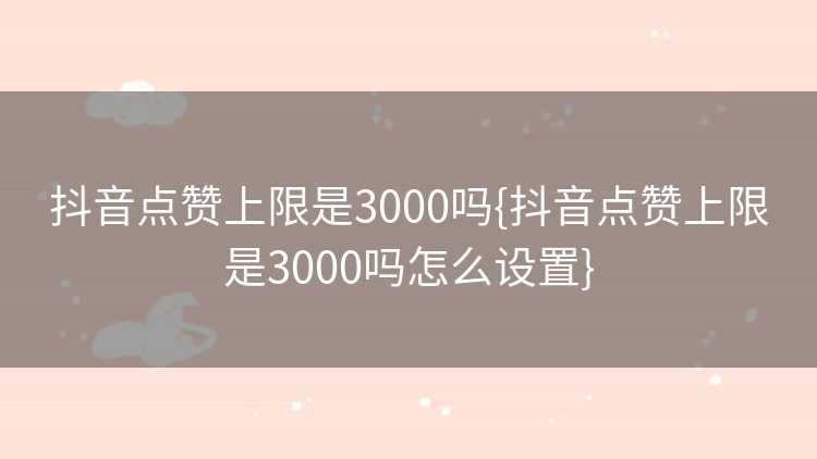 抖音点赞上限是3000吗{抖音点赞上限是3000吗怎么设置}