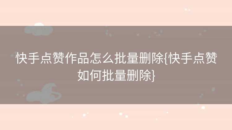 快手点赞作品怎么批量删除{快手点赞如何批量删除}