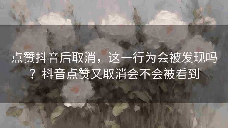 点赞抖音后取消，这一行为会被发现吗？抖音点赞又取消会不会被看到