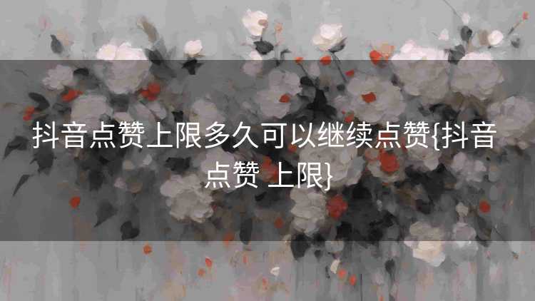 抖音点赞上限多久可以继续点赞{抖音 点赞 上限}