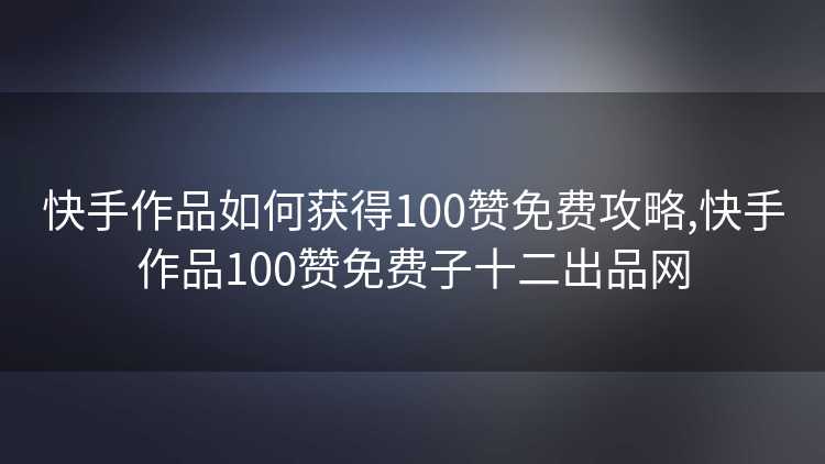 快手作品如何获得100赞免费攻略,快手作品100赞免费子十二出品网