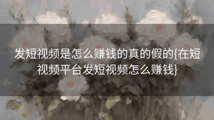 发短视频是怎么赚钱的真的假的{在短视频平台发短视频怎么赚钱}