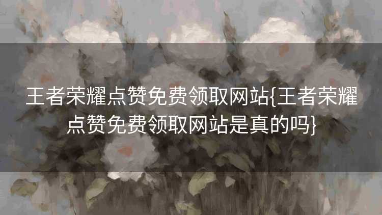 王者荣耀点赞免费领取网站{王者荣耀点赞免费领取网站是真的吗}