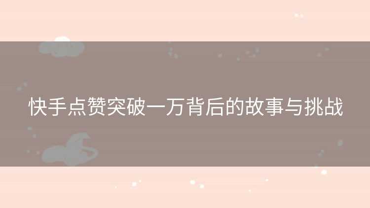 快手点赞突破一万背后的故事与挑战