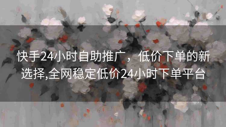快手24小时自助推广，低价下单的新选择,全网稳定低价24小时下单平台