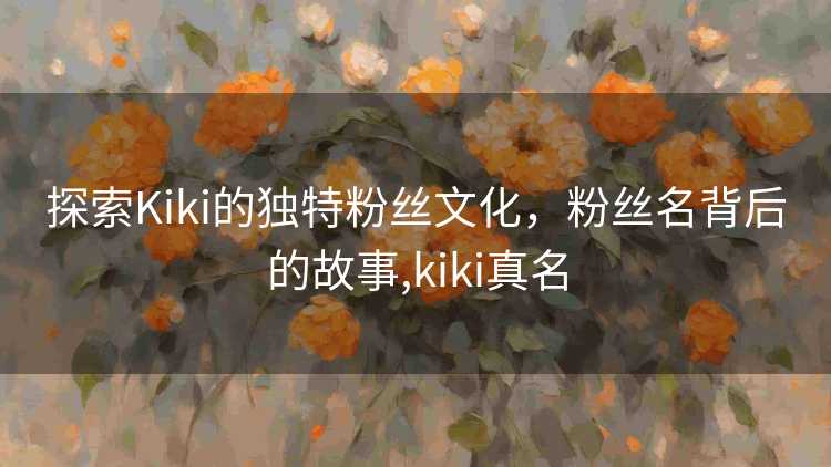 探索Kiki的独特粉丝文化，粉丝名背后的故事,kiki真名