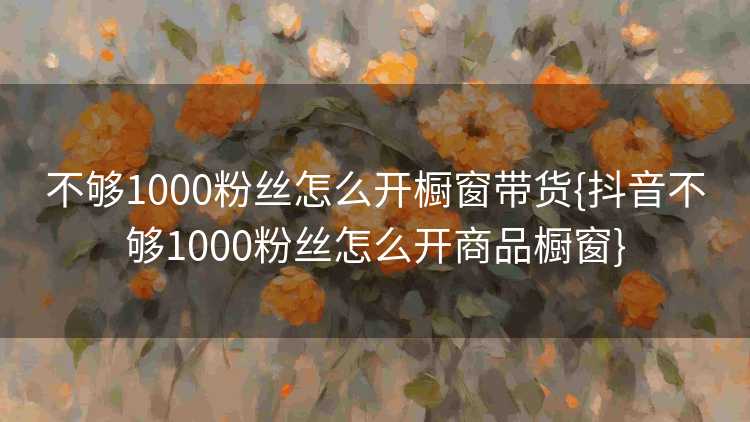不够1000粉丝怎么开橱窗带货{抖音不够1000粉丝怎么开商品橱窗}