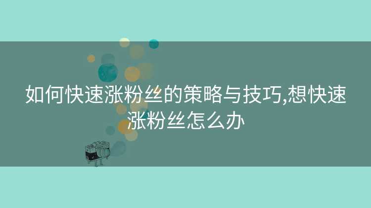 如何快速涨粉丝的策略与技巧,想快速涨粉丝怎么办