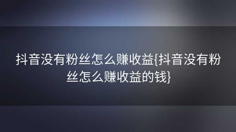 抖音没有粉丝怎么赚收益{抖音没有粉丝怎么赚收益的钱}