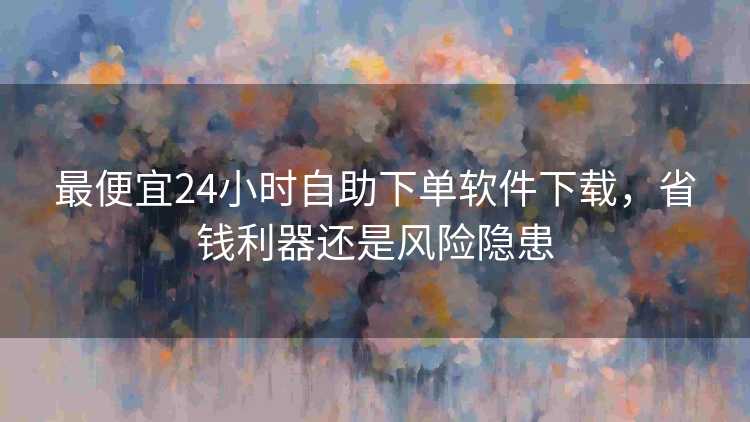 最便宜24小时自助下单软件下载，省钱利器还是风险隐患
