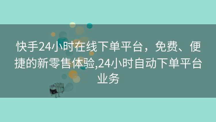 快手24小时在线下单平台，免费、便捷的新零售体验,24小时自动下单平台业务