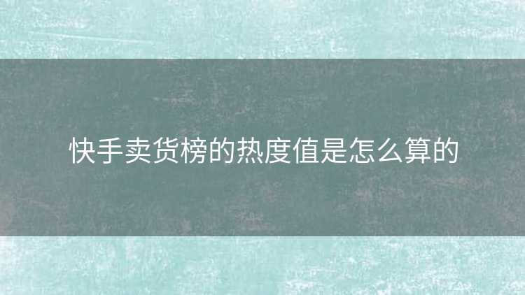 快手卖货榜的热度值是怎么算的