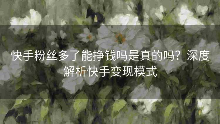 快手粉丝多了能挣钱吗是真的吗？深度解析快手变现模式