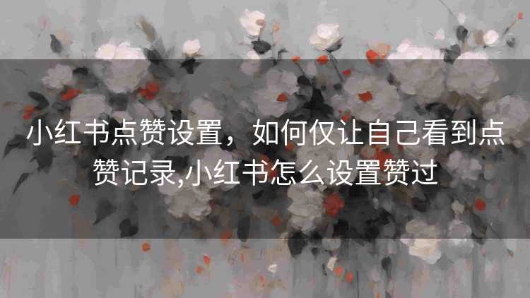 小红书点赞设置，如何仅让自己看到点赞记录,小红书怎么设置赞过