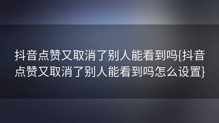 抖音点赞又取消了别人能看到吗{抖音点赞又取消了别人能看到吗怎么设置}