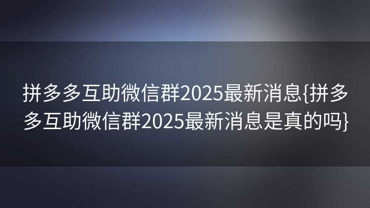 拼多多互助微信群2025最新消息{拼多多互助微信群2025最新消息是真的吗}