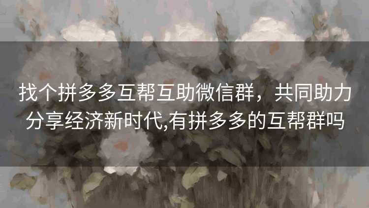 找个拼多多互帮互助微信群，共同助力分享经济新时代,有拼多多的互帮群吗