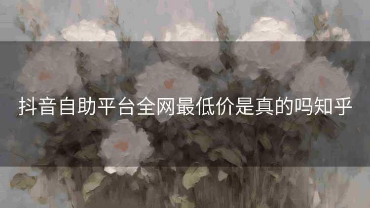 抖音自助平台全网最低价是真的吗知乎
