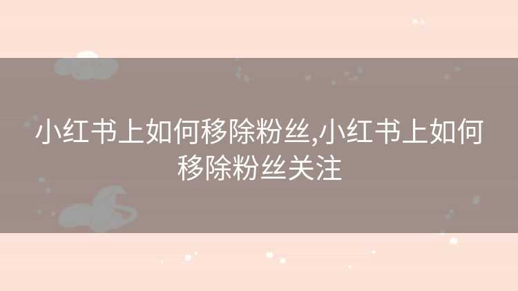 小红书上如何移除粉丝,小红书上如何移除粉丝关注