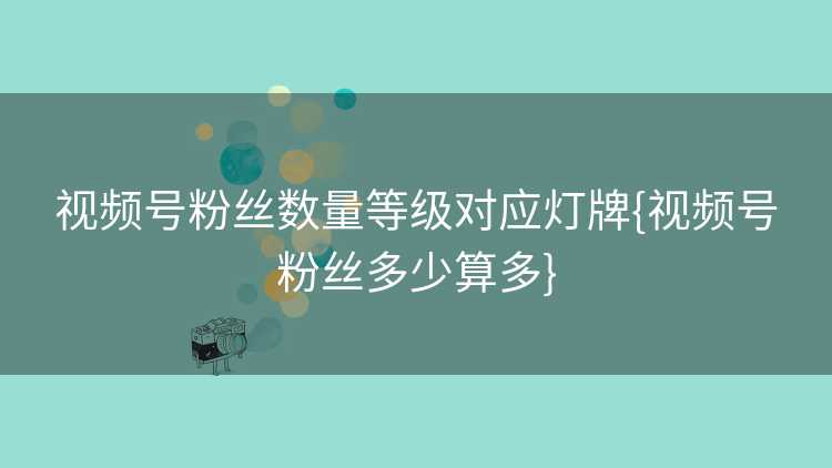 视频号粉丝数量等级对应灯牌{视频号粉丝多少算多}
