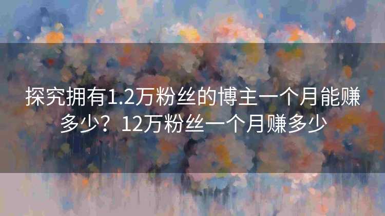 探究拥有1.2万粉丝的博主一个月能赚多少？12万粉丝一个月赚多少