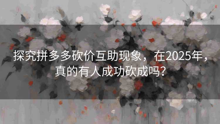 探究拼多多砍价互助现象，在2025年，真的有人成功砍成吗？