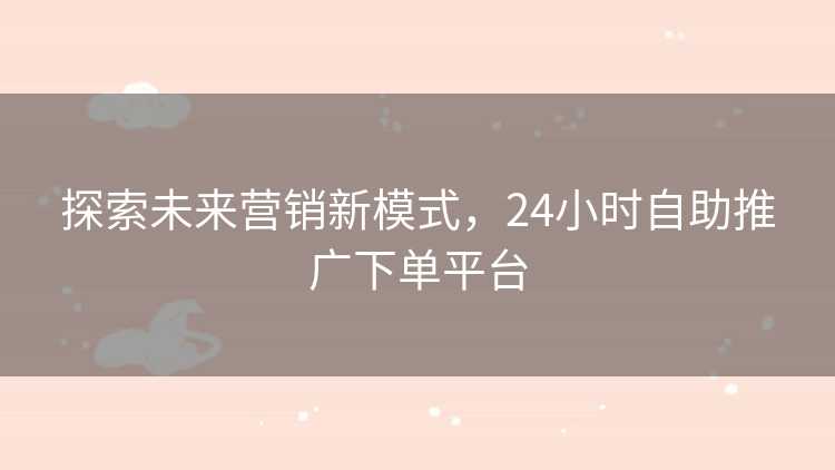 探索未来营销新模式，24小时自助推广下单平台