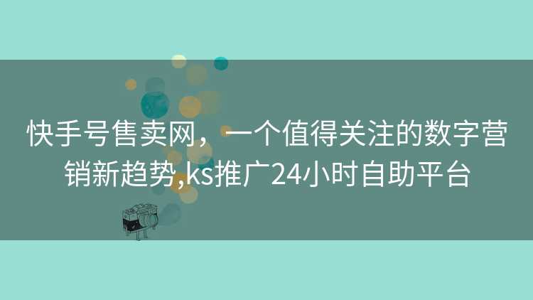 快手号售卖网，一个值得关注的数字营销新趋势,ks推广24小时自助平台