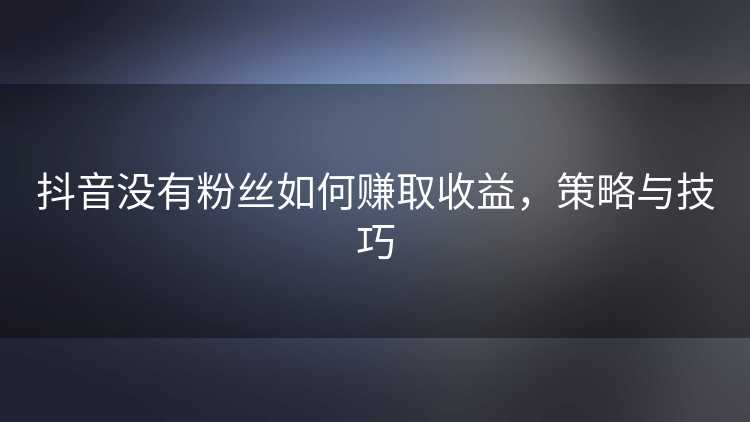 抖音没有粉丝如何赚取收益，策略与技巧
