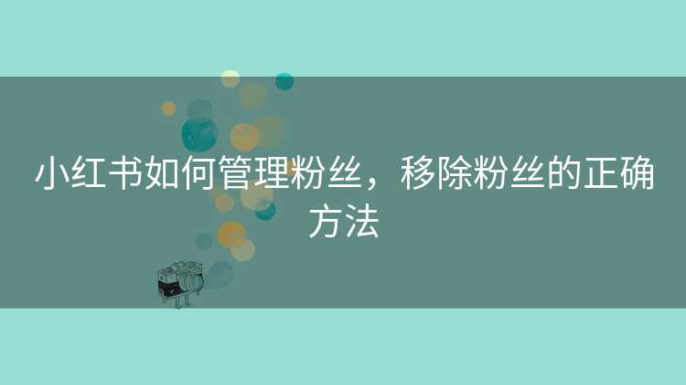 小红书如何管理粉丝，移除粉丝的正确方法