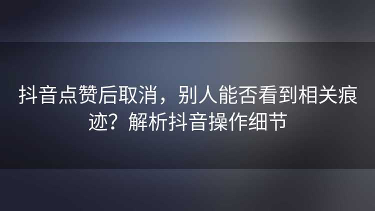 抖音点赞后取消，别人能否看到相关痕迹？解析抖音操作细节