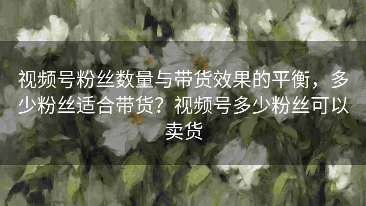 视频号粉丝数量与带货效果的平衡，多少粉丝适合带货？视频号多少粉丝可以卖货