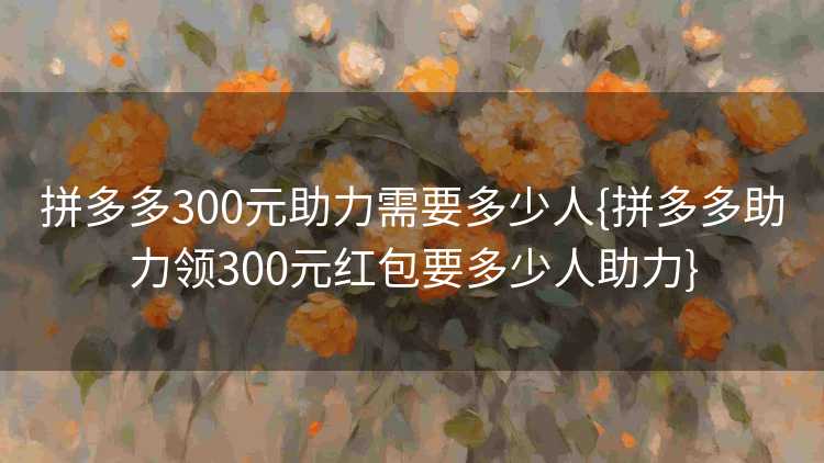 拼多多300元助力需要多少人{拼多多助力领300元红包要多少人助力}