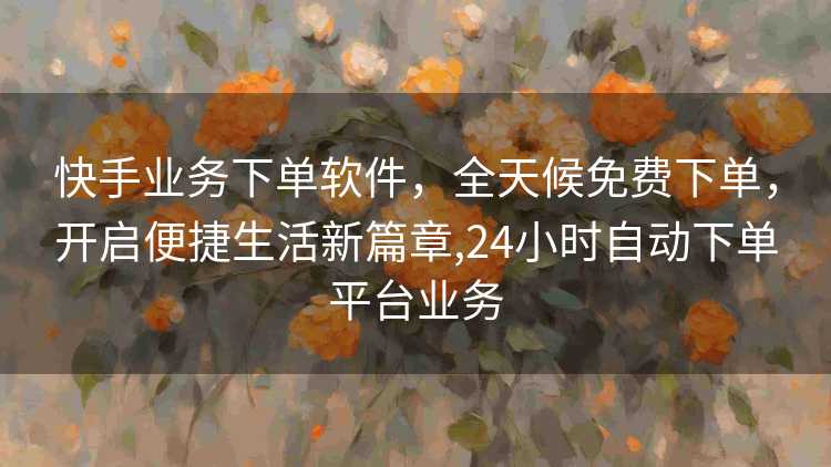 快手业务下单软件，全天候免费下单，开启便捷生活新篇章,24小时自动下单平台业务