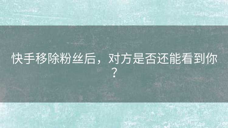 快手移除粉丝后，对方是否还能看到你？