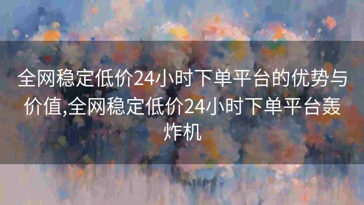 全网稳定低价24小时下单平台的优势与价值,全网稳定低价24小时下单平台轰炸机