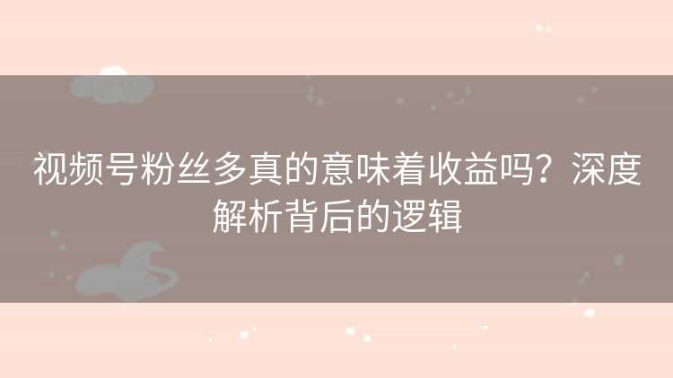 视频号粉丝多真的意味着收益吗？深度解析背后的逻辑