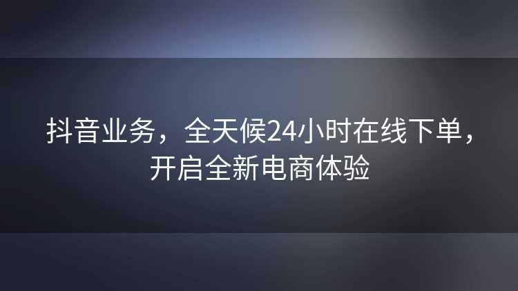 抖音业务，全天候24小时在线下单，开启全新电商体验