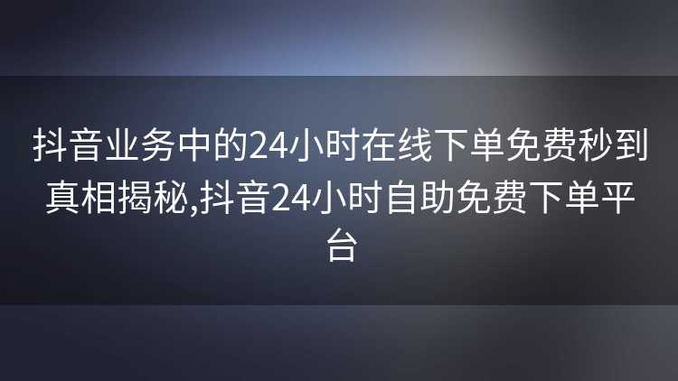 抖音业务中的24小时在线下单免费秒到真相揭秘,抖音24小时自助免费下单平台