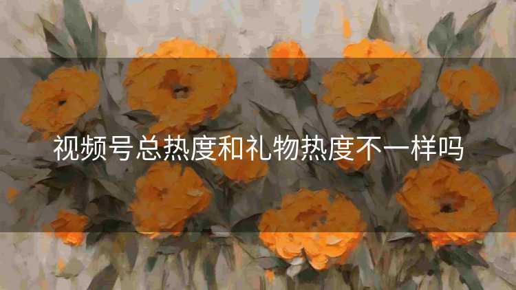 视频号总热度和礼物热度不一样吗