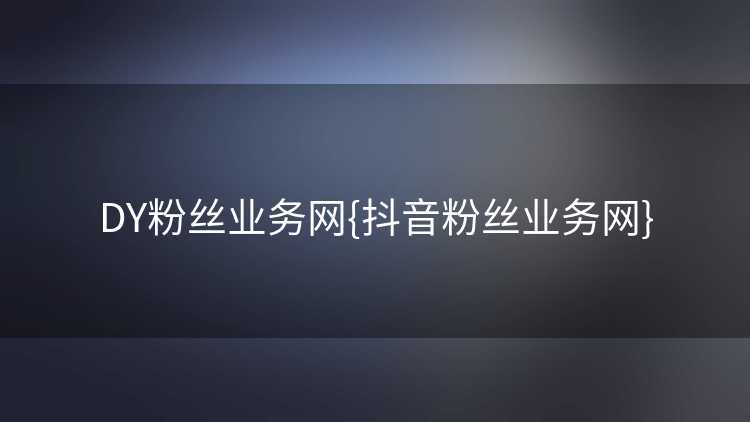 DY粉丝业务网{抖音粉丝业务网}